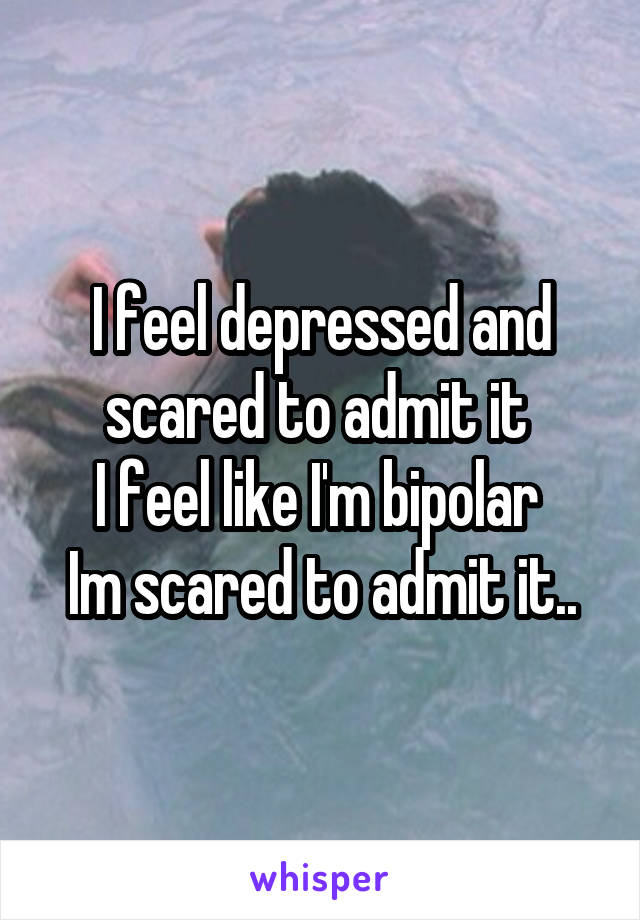 I feel depressed and scared to admit it 
I feel like I'm bipolar 
Im scared to admit it..