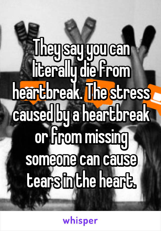 They say you can literally die from heartbreak. The stress caused by a heartbreak or from missing someone can cause tears in the heart.