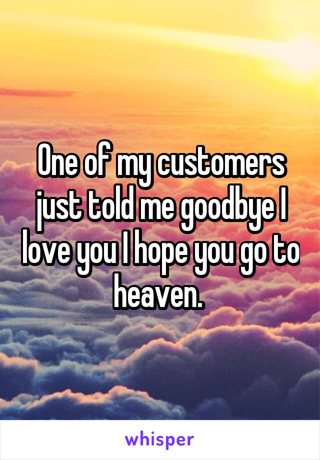 One of my customers just told me goodbye I love you I hope you go to heaven. 