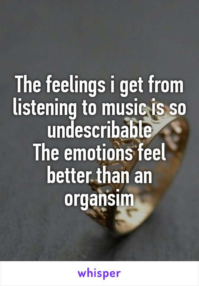 The feelings i get from listening to music is so undescribable
The emotions feel better than an organsim