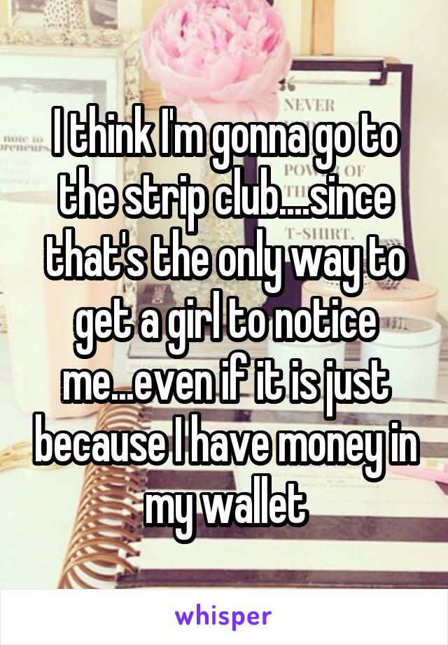 I think I'm gonna go to the strip club....since that's the only way to get a girl to notice me...even if it is just because I have money in my wallet