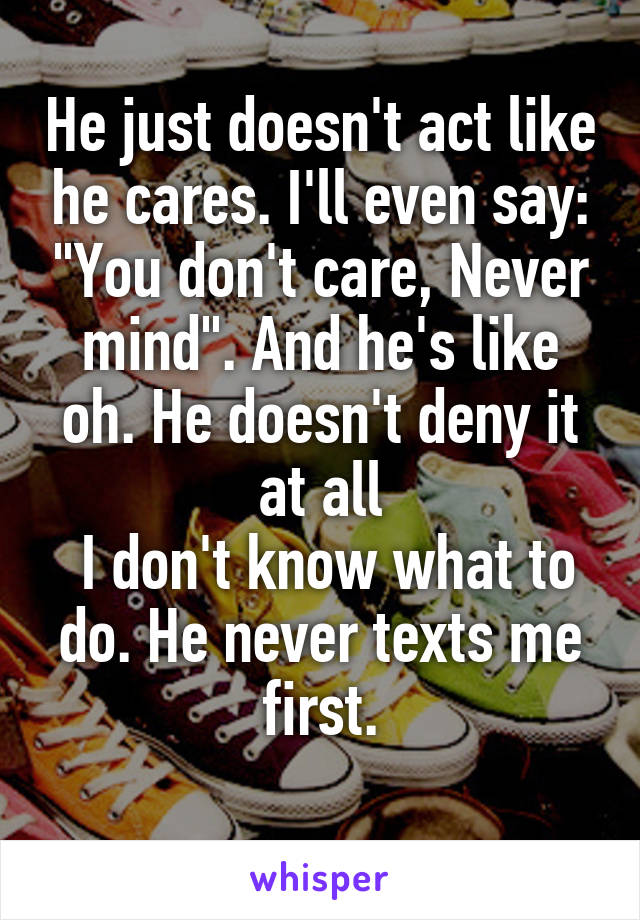 He just doesn't act like he cares. I'll even say: "You don't care, Never mind". And he's like oh. He doesn't deny it at all
 I don't know what to do. He never texts me first.
