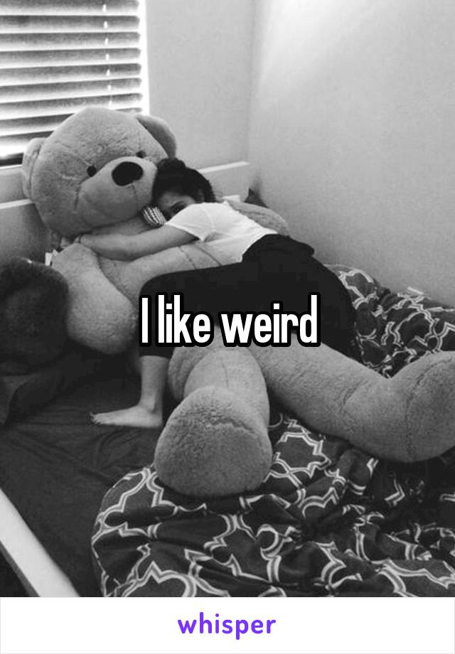 I like weird