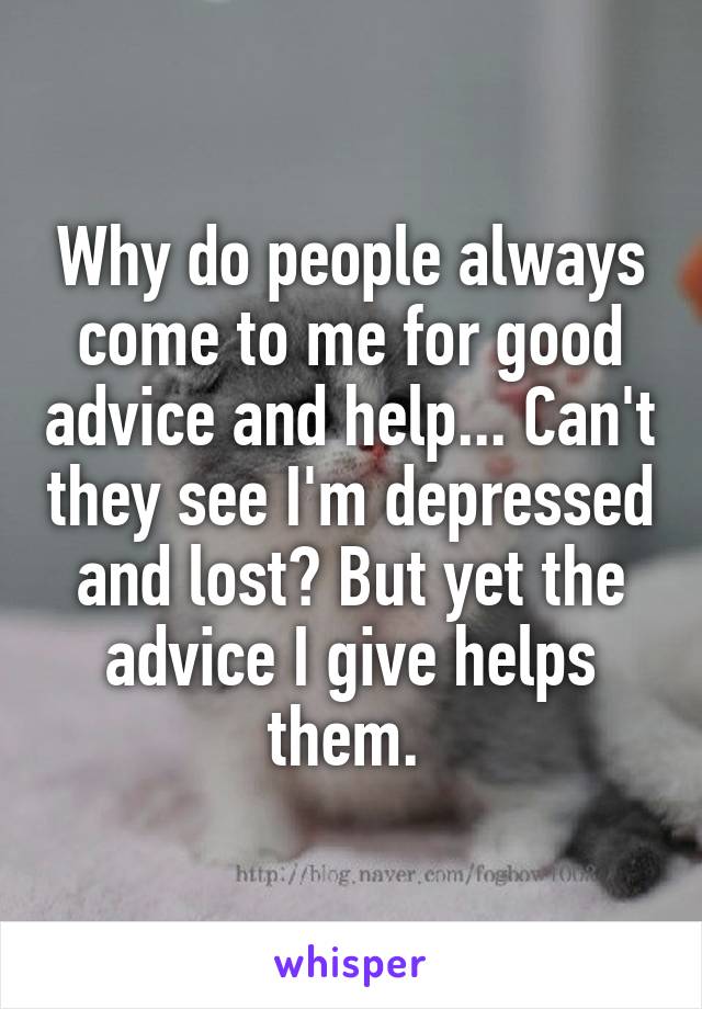 Why do people always come to me for good advice and help... Can't they see I'm depressed and lost? But yet the advice I give helps them. 