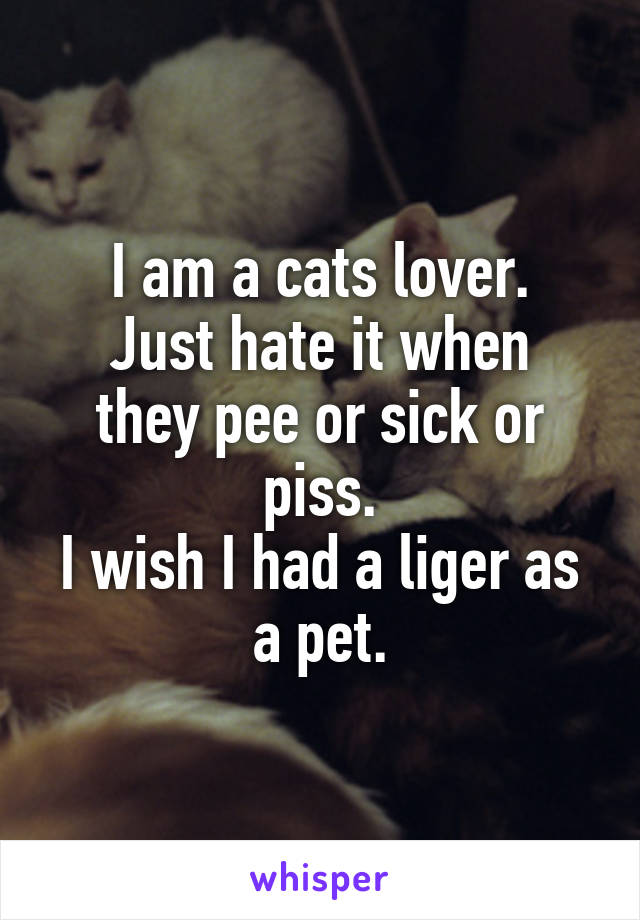 I am a cats lover.
Just hate it when they pee or sick or piss.
I wish I had a liger as a pet.