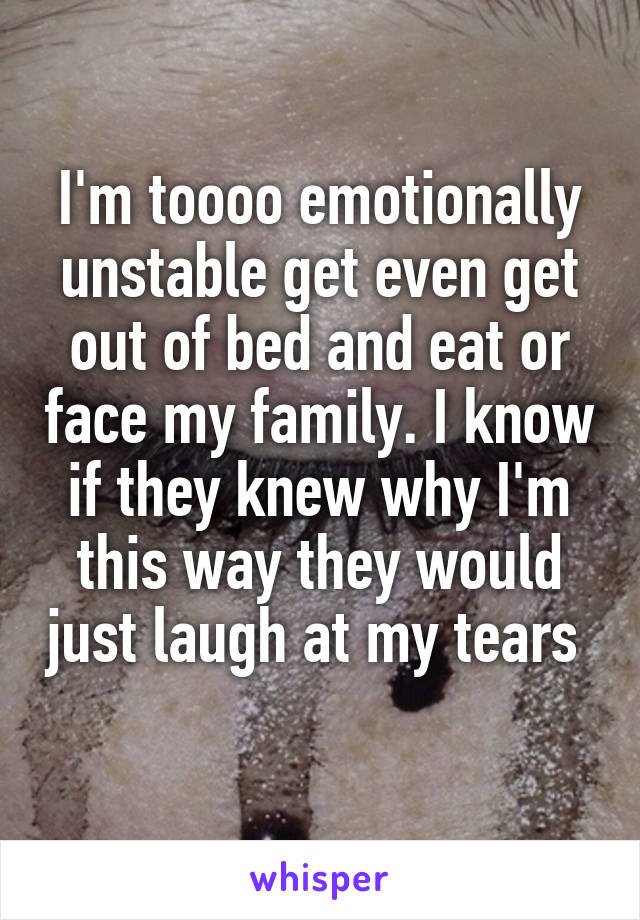 I'm toooo emotionally unstable get even get out of bed and eat or face my family. I know if they knew why I'm this way they would just laugh at my tears 
