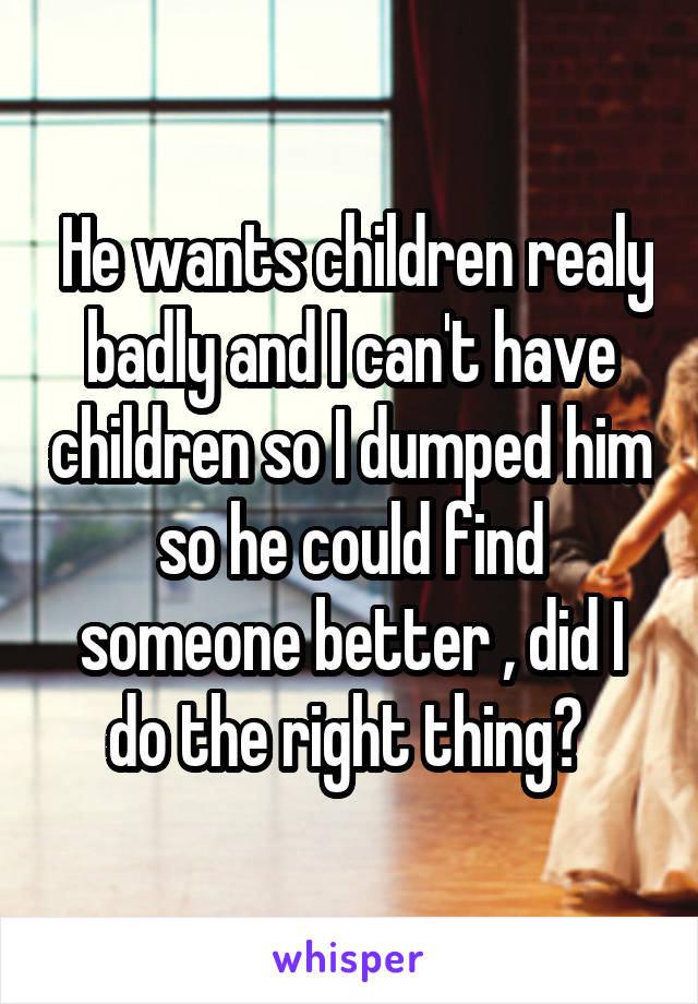  He wants children realy badly and I can't have children so I dumped him so he could find someone better , did I do the right thing? 