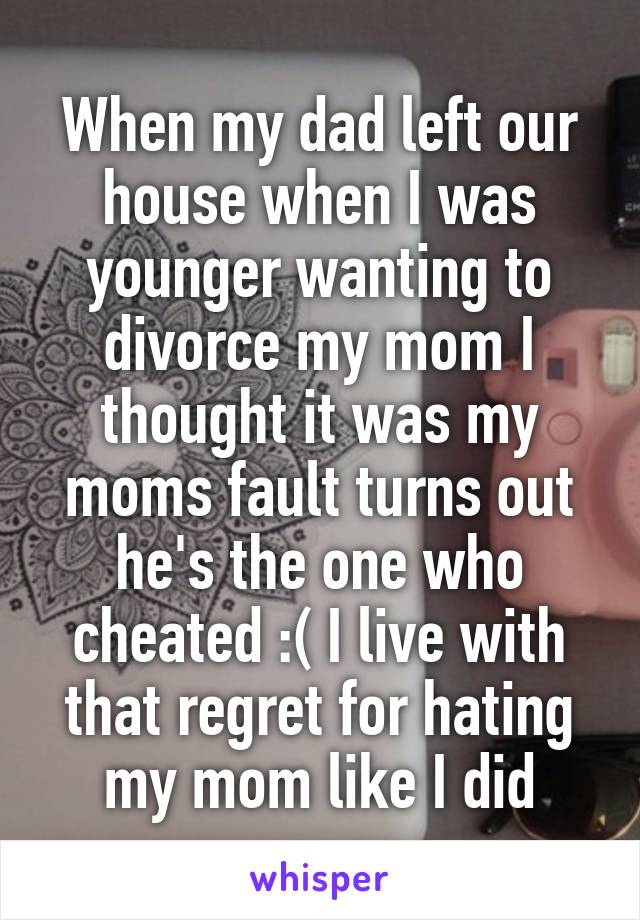 When my dad left our house when I was younger wanting to divorce my mom I thought it was my moms fault turns out he's the one who cheated :( I live with that regret for hating my mom like I did