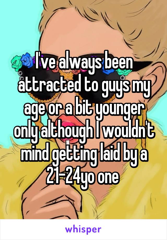 I've always been attracted to guys my age or a bit younger only although I wouldn't mind getting laid by a 21-24yo one 