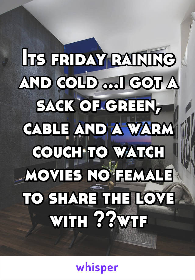 Its friday raining and cold ...i got a sack of green, cable and a warm couch to watch movies no female to share the love with ??wtf