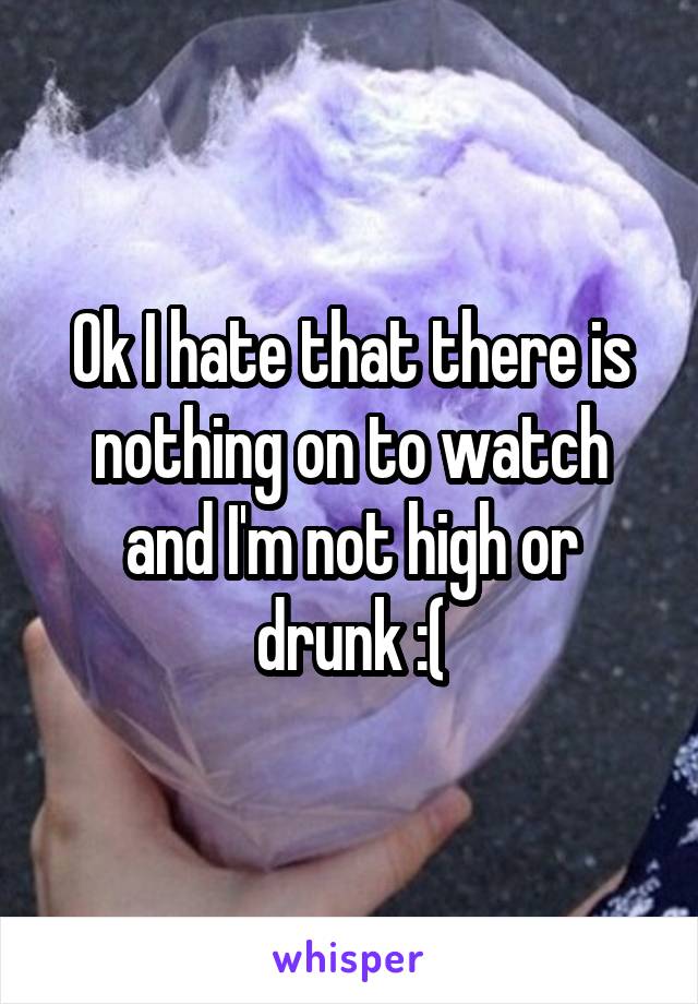 Ok I hate that there is nothing on to watch and I'm not high or drunk :(