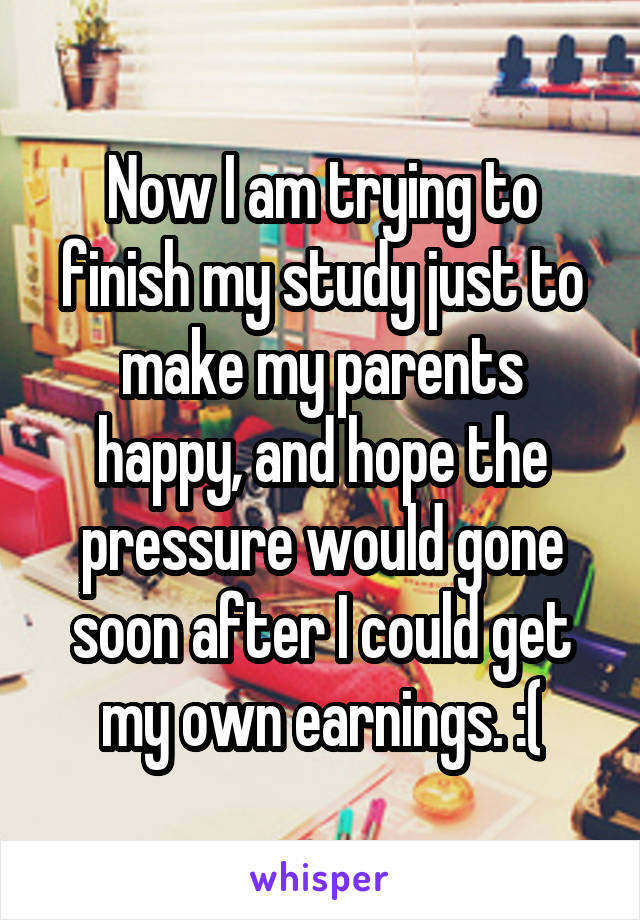 Now I am trying to finish my study just to make my parents happy, and hope the pressure would gone soon after I could get my own earnings. :(