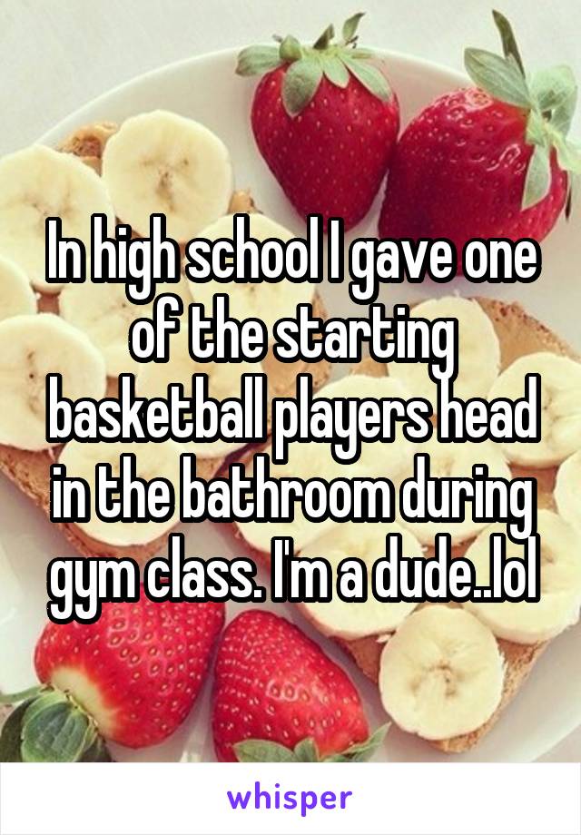 In high school I gave one of the starting basketball players head in the bathroom during gym class. I'm a dude..lol