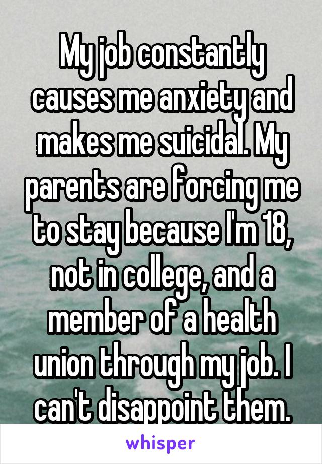 My job constantly causes me anxiety and makes me suicidal. My parents are forcing me to stay because I'm 18, not in college, and a member of a health union through my job. I can't disappoint them.