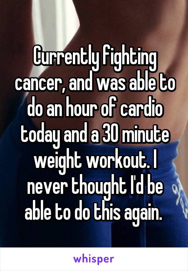 Currently fighting cancer, and was able to do an hour of cardio today and a 30 minute weight workout. I never thought I'd be able to do this again. 