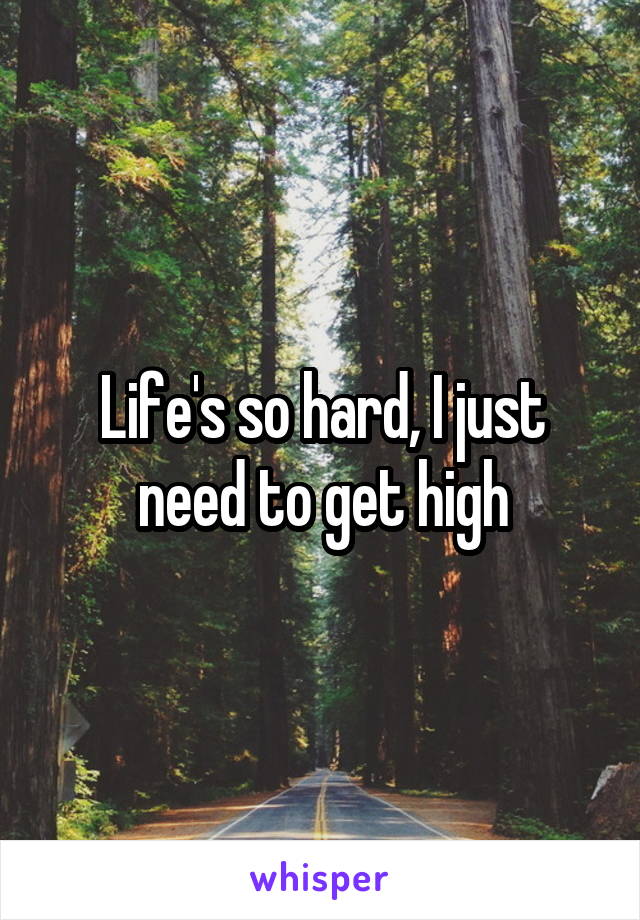 Life's so hard, I just need to get high