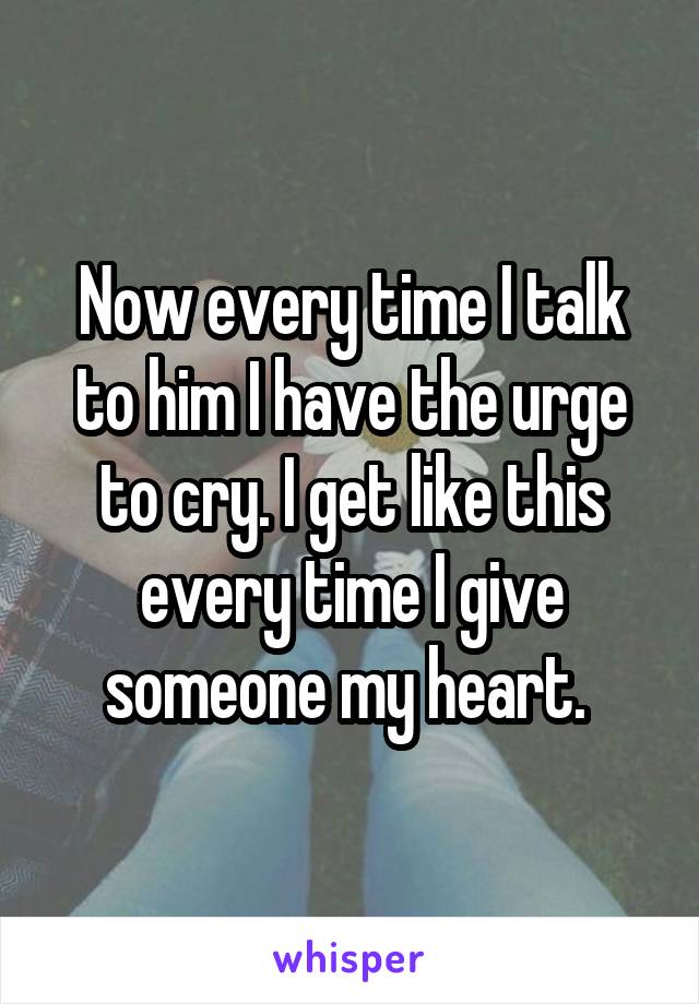 Now every time I talk to him I have the urge to cry. I get like this every time I give someone my heart. 