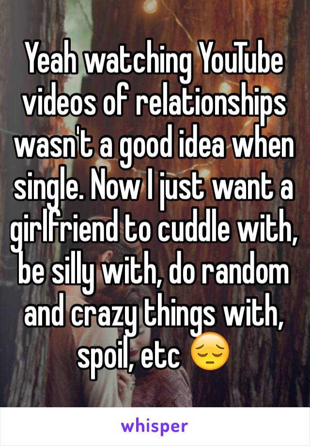 Yeah watching YouTube videos of relationships wasn't a good idea when single. Now I just want a girlfriend to cuddle with, be silly with, do random and crazy things with, spoil, etc 😔 