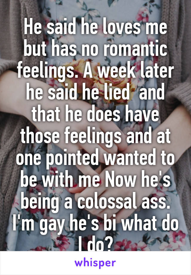 He said he loves me but has no romantic feelings. A week later he said he lied  and that he does have those feelings and at one pointed wanted to be with me Now he's being a colossal ass. I'm gay he's bi what do I do?