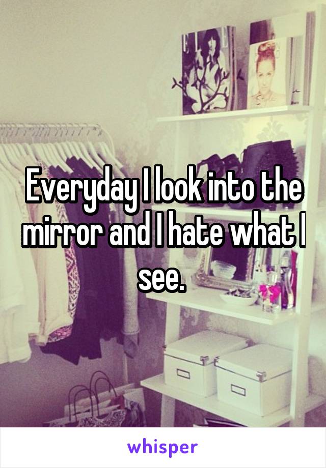 Everyday I look into the mirror and I hate what I see. 