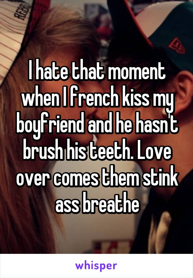 I hate that moment when I french kiss my boyfriend and he hasn't brush his teeth. Love over comes them stink ass breathe