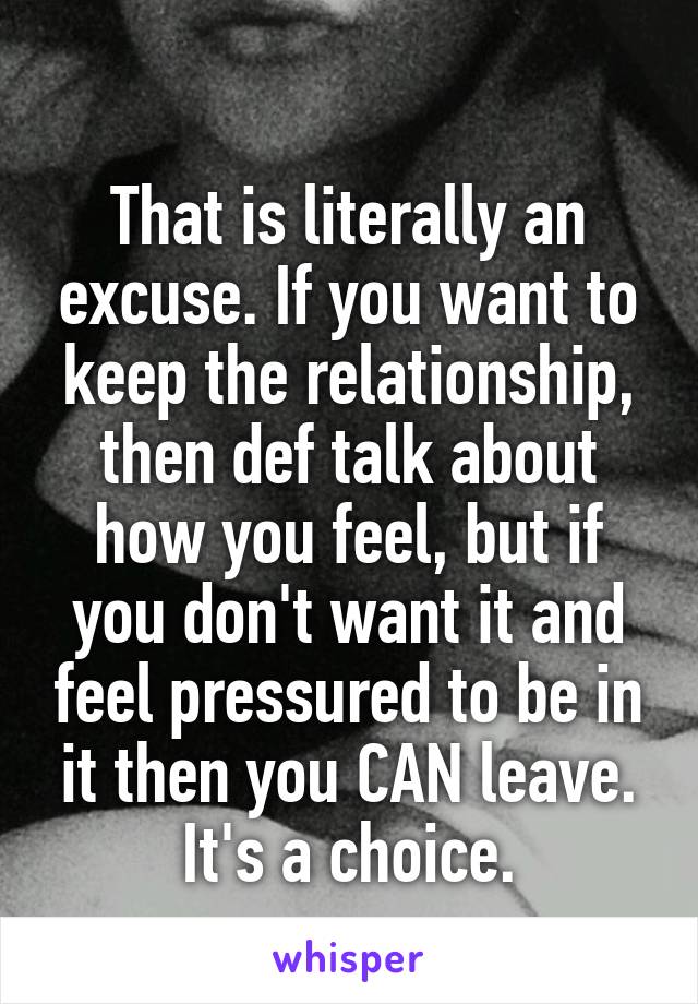 
That is literally an excuse. If you want to keep the relationship, then def talk about how you feel, but if you don't want it and feel pressured to be in it then you CAN leave. It's a choice.