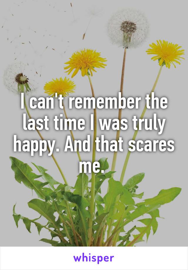 I can't remember the last time I was truly happy. And that scares me. 