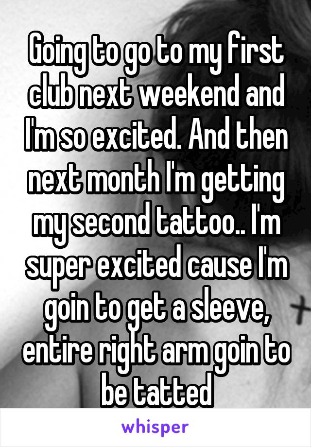 Going to go to my first club next weekend and I'm so excited. And then next month I'm getting my second tattoo.. I'm super excited cause I'm goin to get a sleeve, entire right arm goin to be tatted