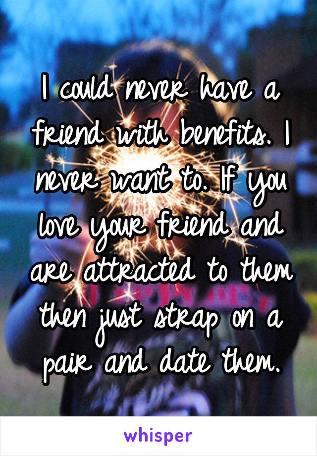 I could never have a friend with benefits. I never want to. If you love your friend and are attracted to them then just strap on a pair and date them.