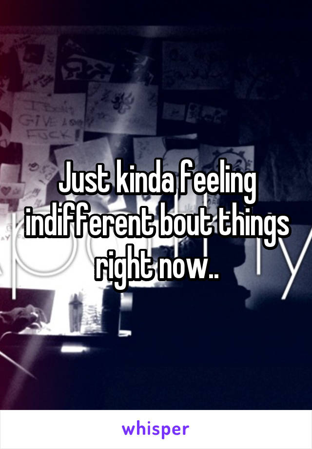 Just kinda feeling indifferent bout things right now..