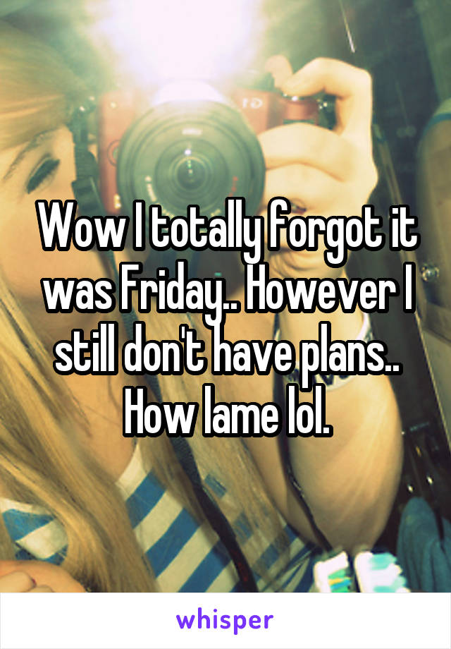 Wow I totally forgot it was Friday.. However I still don't have plans.. How lame lol.