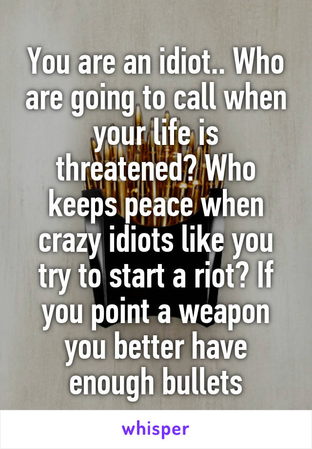 You are an idiot.. Who are going to call when your life is threatened? Who keeps peace when crazy idiots like you try to start a riot? If you point a weapon you better have enough bullets