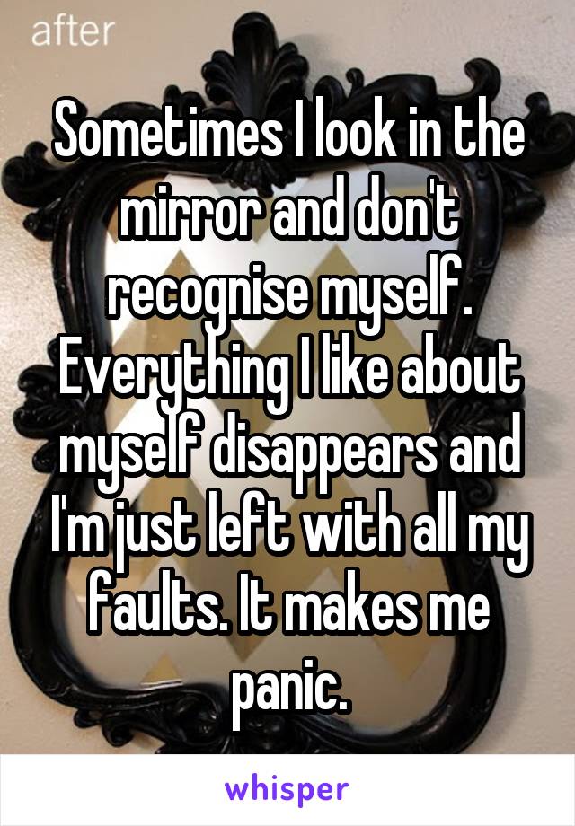 Sometimes I look in the mirror and don't recognise myself. Everything I like about myself disappears and I'm just left with all my faults. It makes me panic.