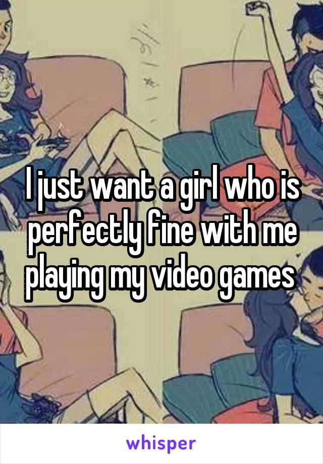 I just want a girl who is perfectly fine with me playing my video games 