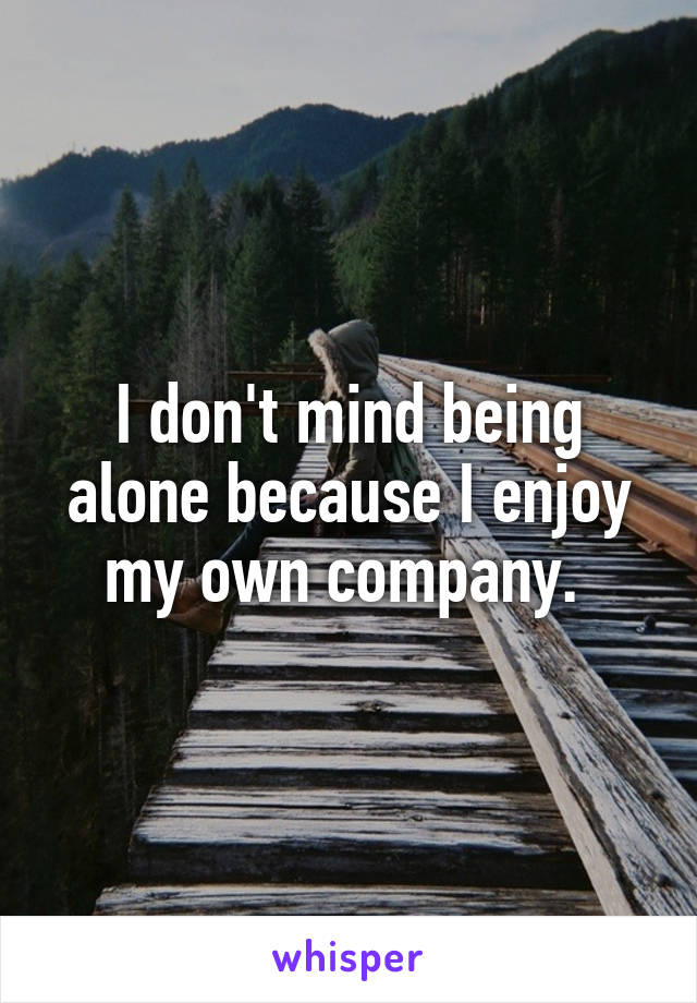 I don't mind being alone because I enjoy my own company. 