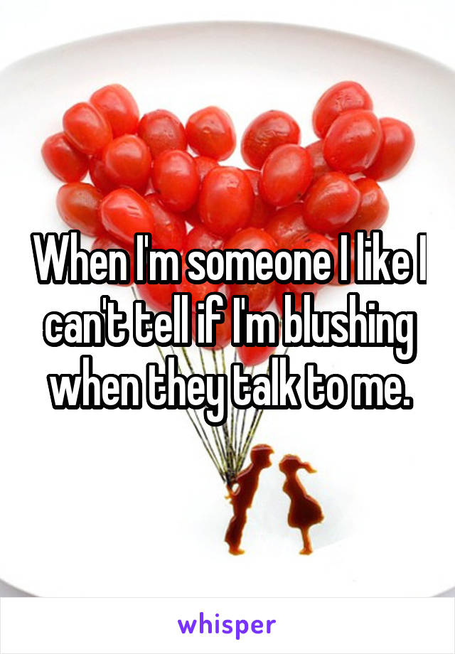 When I'm someone I like I can't tell if I'm blushing when they talk to me.