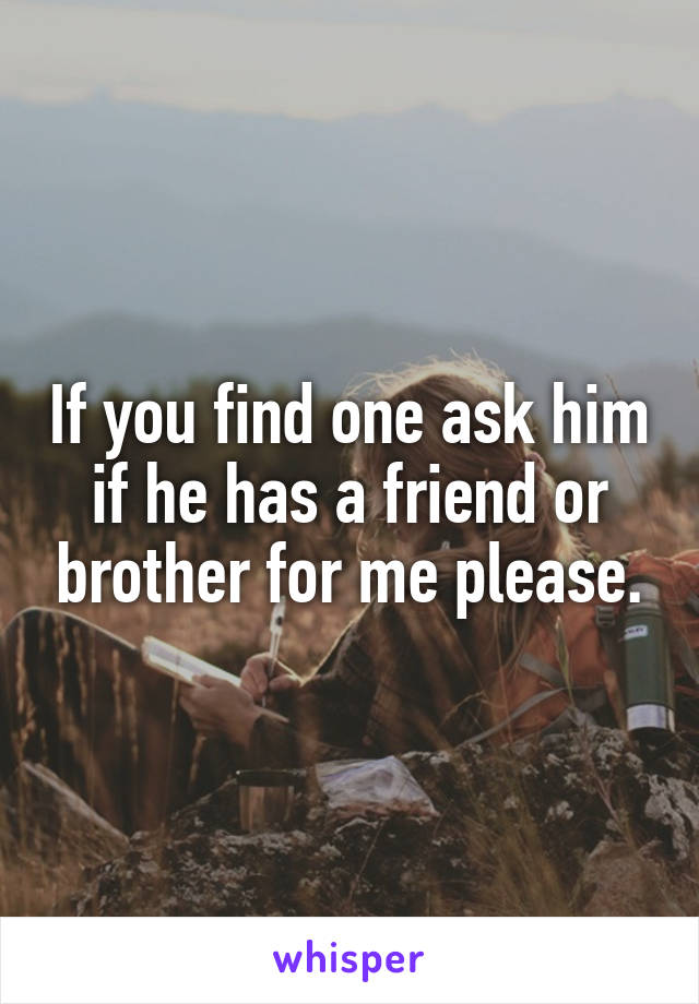 If you find one ask him if he has a friend or brother for me please.