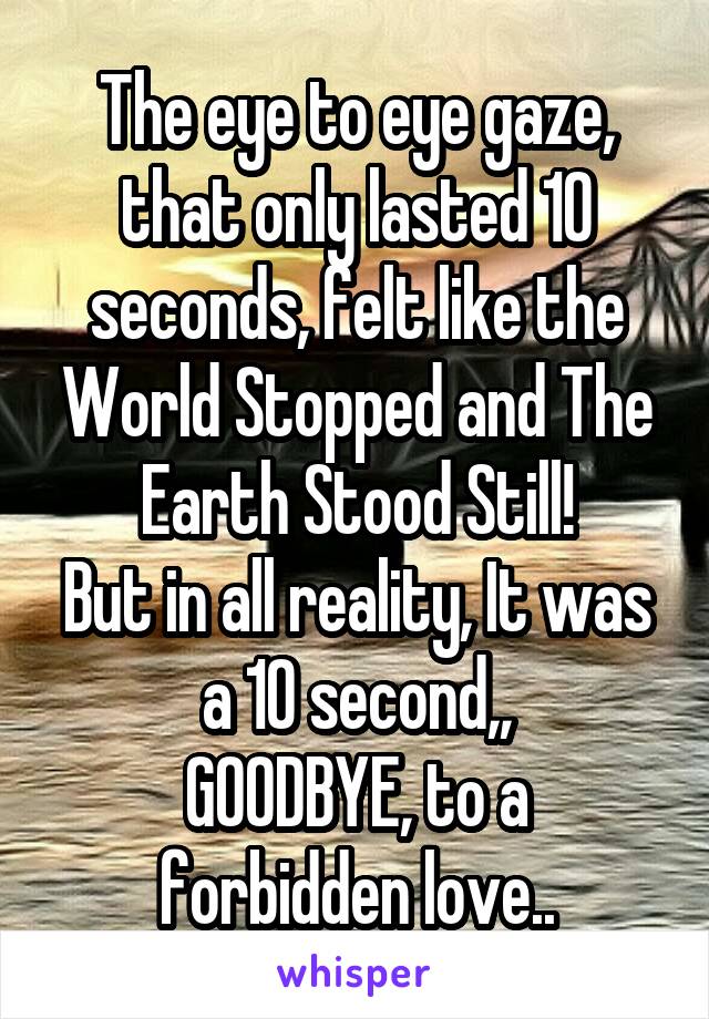 The eye to eye gaze, that only lasted 10 seconds, felt like the World Stopped and The Earth Stood Still!
But in all reality, It was a 10 second,,
GOODBYE, to a forbidden love..