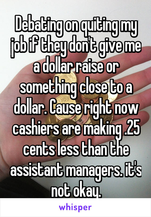 Debating on quiting my job if they don't give me a dollar raise or something close to a dollar. Cause right now cashiers are making .25 cents less than the assistant managers. it's not okay.