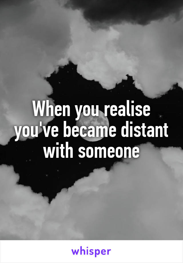 When you realise you've became distant with someone