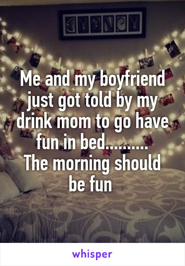 Me and my boyfriend just got told by my drink mom to go have fun in bed..........
The morning should be fun 