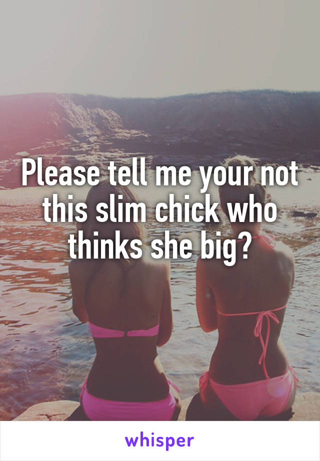 Please tell me your not this slim chick who thinks she big?
