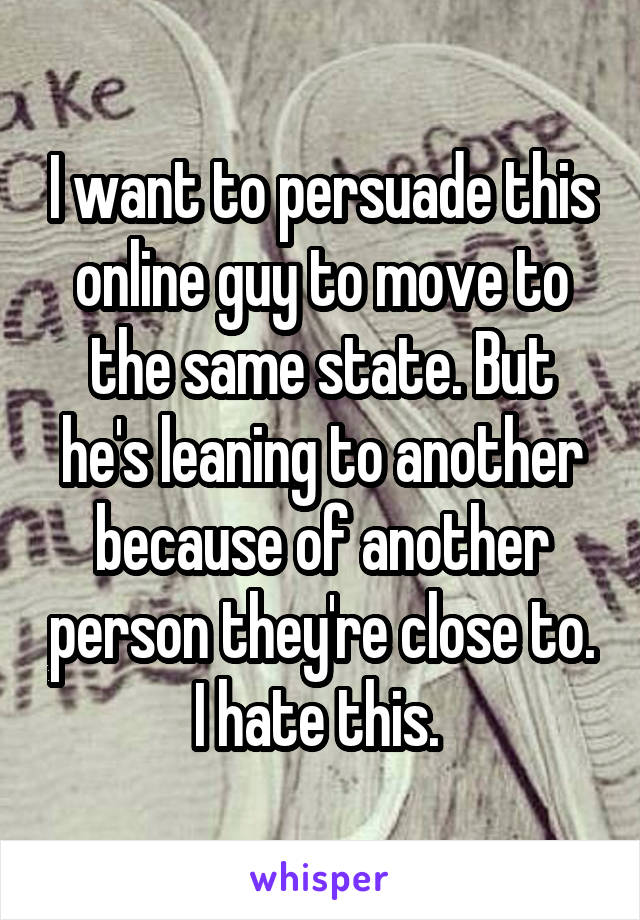 I want to persuade this online guy to move to the same state. But he's leaning to another because of another person they're close to. I hate this. 