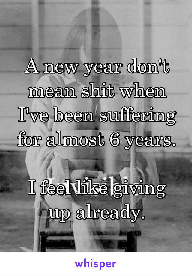 A new year don't mean shit when I've been suffering for almost 6 years.

I feel like giving up already.