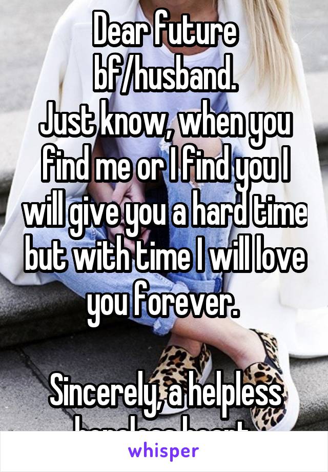 Dear future bf/husband.
Just know, when you find me or I find you I will give you a hard time but with time I will love you forever. 

Sincerely, a helpless hopeless heart.