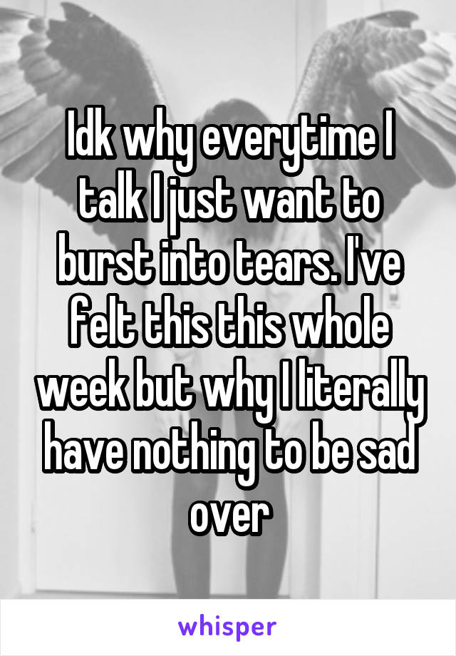 Idk why everytime I talk I just want to burst into tears. I've felt this this whole week but why I literally have nothing to be sad over