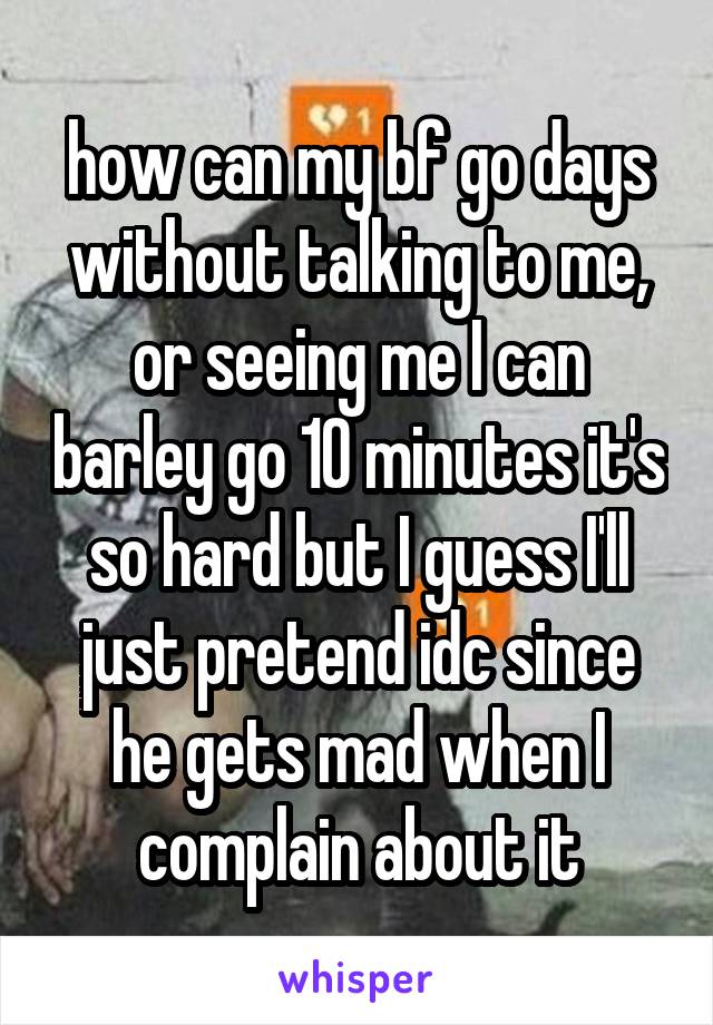 how can my bf go days without talking to me, or seeing me I can barley go 10 minutes it's so hard but I guess I'll just pretend idc since he gets mad when I complain about it