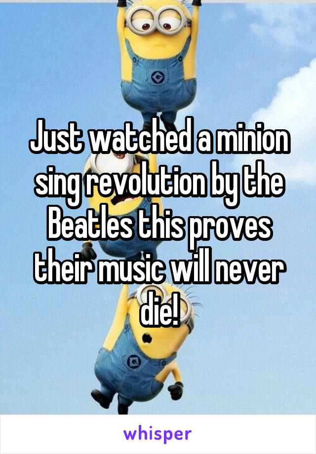 Just watched a minion sing revolution by the Beatles this proves their music will never die!