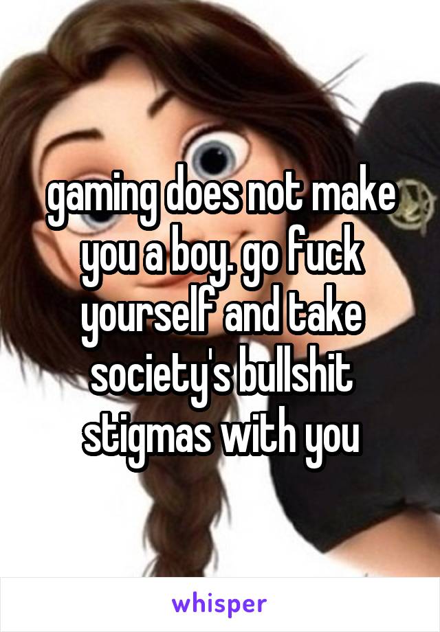 gaming does not make you a boy. go fuck yourself and take society's bullshit stigmas with you