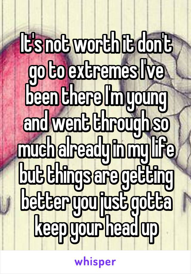 It's not worth it don't go to extremes I've been there I'm young and went through so much already in my life but things are getting better you just gotta keep your head up